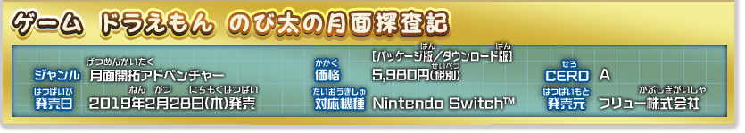 ドラえもん のび太の月面探査記 ジャンル：月面開拓アドベンチャー、価格：[パッケージ版・ダウンロード版]5,980円(税別)、発売日：2019年2月28日(木)発売予定、対応機種：Nintendo Switch™、CERO：審査予定、発売：フリュー株式会社