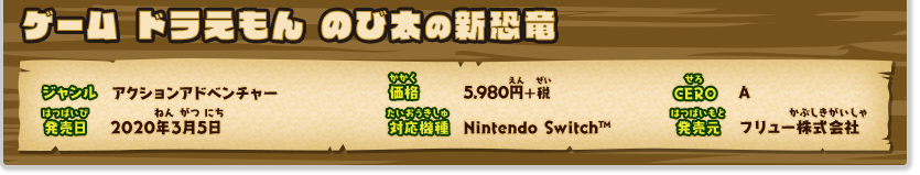 ドラえもん のび太の新恐竜 ジャンル：アクションアドベンチャー、価格：5,980円+税、CERO：A、発売日：2020年3月5日、対応機種：Nintendo Switch™、発売：フリュー株式会社