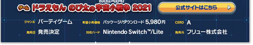 ゲーム ドラえもん のび太の宇宙小戦争 2021　ジャンル：パーティゲーム 希望小売価格：パッケージ/ダウンロード5,980円　CERO:A(全年齢対象) 発売日：発売決定 対応機種：NintendoSwirtch™ 発売元：フリュー株式会社