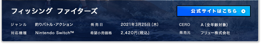 フィッシング ファイターズ ジャンル：釣りバトル・アクション 発売日:2021年3月25日(木) CERO:A 対応機種：Nintendo Switch 希望小売価格:2,420円(税込) 販売元：フリュー株式会社