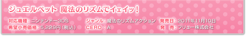 対応機種：ニンンテンドー3DS ジャンル：魔法のリズムアクション 発売日：2011年11月10日 希望小売価格：5,229円（税込） CERO：A 発　売：フリュー株式会社