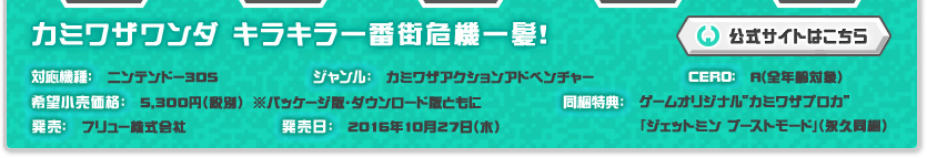 カミワザワンダ キラキラ一番街危機一髪！ 対応機種:ニンテンドー3DS 希望小売価格:5,300円(税別) 発売:フリュー株式会社 ジャンル:カミワザアクションアドベンチャー 発売日:2016年10月27日(木)予定 CERO:審査予定 同梱特典:ゲームオリジナル カミワザブロガ  「ジェットミンminn ブーストモード」(永久同梱)