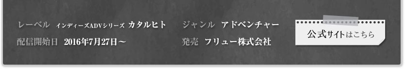 レーベル:インディーズADVシリーズ カタルヒト 配信開始日:2016年7月27日~ ジャンル:アドベンチャー 発売：フリュー株式会社