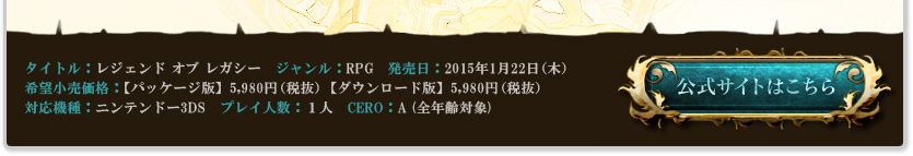 レジェンドオブレガシー ジャンル：RPG 発売日：2015年1月22日(木) 希望小売価格：【パッケージ版】5,980円(税抜) 【ダウンロード版】5,980円(税抜) 対応機種：ニンテンドー3DS プレイ人数：1人 CERO：A 発売：フリュー株式会社