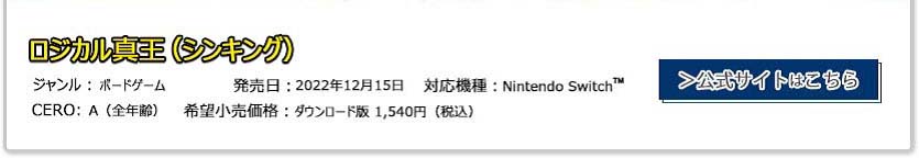 ロジカル真王(シンキング) ジャンル：ボードゲーム 発売日:2022年12月15日 CERO:A(全年齢) 対応機種：Nintendo Switch 希望小売価格:ダウンロード版 1,540円(税込)