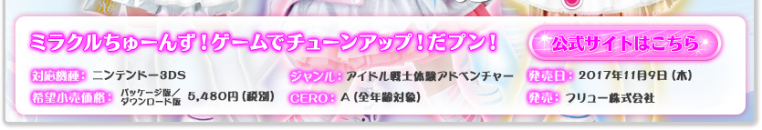 対応機種：ニンテンドー3DS／ジャンル：アイドル戦士体験アドベンチャー／発売日：2017年11月9日(木)予定／希望小売価格：パッケージ版、ダウンロード版 5,480円（税抜）／CERO：A（全年齢対象）／発売：フリュー株式会社／公式サイトはこちら