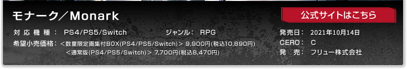 モナーク/Monark ジャンル：RPG 発売日:2021年10月14日(木)予定 CERO:C 対応機種：PS4/PS5/Switch 希望小売価格:＜数量限定画集付BOX（PS4/PS5/Switch)＞9,900円(税込10,890円)＜通常版（PS4/PS5/Switch)7,700円(税込8,470円)＞ 販売元：フリュー株式会社