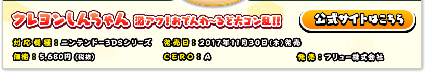 クレヨンしんちゃん　激アツ！おでんわ～るど大コン乱！！ 対応機種：ニンテンドー3DSシリーズ／発売日：2017年11月30日（木）発売予定／価格：5,680円（税抜）／CERO：A／発売：フリュー株式会社