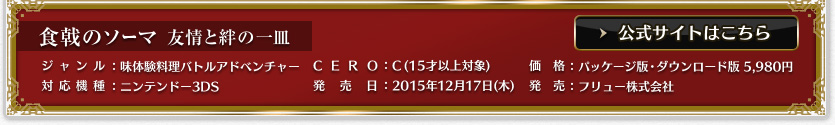 食戟のソーマ 友情と絆の一皿  対応機種：ニンテンドー3DS ジャンル：味体験料理バトルアドベンチャー 希望小売価格：未定 発売日：今冬発売予定 CERO：審査予定 発売：フリュー株式会社