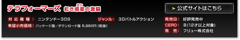 テラフォーマーズ 紅き惑星の激闘 対応機種：ニンテンドー3DS ジャンル：3Dバトルアクション 発売日：好評発売中 希望小売価格：パッケージ版/ダウンロード版 5,980円(税抜) 版  CERO：Ｂ(12才以上対象) 発売：フリュー株式会社