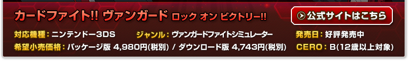 カードファイト!! ヴァンガード ロック オン ビクトリー!! 対応機種：ニンテンドー3DS 発売日：2014年6月5日発売予定 CERO：B(12歳以上対象) ジャンル：カードバトル 希望小売価格：未定 発売：フリュー株式会社