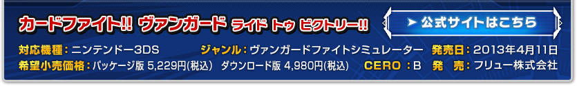 対応機種：ニンテンドー3DS
ジャンル：ヴァンガードファイトシミュレーター
発売日：2013年4月11日
希望小売価格：パッケージ　5,229円(税込）／ダウンロード版　4,980円(税込)
CERO：B
発　売：フリュー株式会社