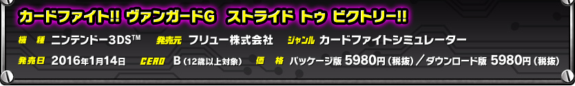 機種/ニンテンドー３DSTM　発売元/フリュー株式会社　ジャンル/カードファイトシミュレーター　発売日/2016年1月14日　CERO/B（12歳以上対象）　価格/パッケージ版 5980円（税抜）／ダウンロード版 5980円（税抜）