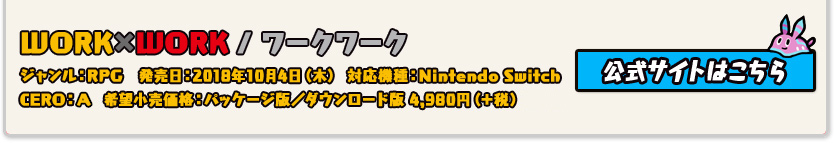 WORK×WORK/ワーク×ワーク ジャンル：RPG 発売日:2018年10月4日(木) 対応機種：Nintendo Switch CERO:審査予定 希望小売価格:パッケージ版/ダウンロード版4,980円(+税)