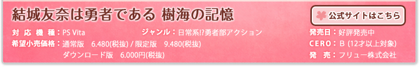 結城友奈は勇者である　樹海の記憶 対応機種：PS Vita ジャンル：日常系!?勇者部アクション 発売日：好評発売中 希望小売価格：通常版　6.480円(税抜) / 限定版　9.480円(税抜) 
ダウンロード版　6,000円(税抜)  CERO：B（12才以上対象） 発売：フリュー株式会社