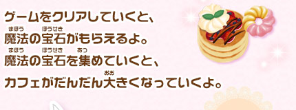 ゲームをクリアしていくと、魔法の宝石がもらえるよ。魔法の宝石を集めていくと、カフェがだんだん大きくなっていくよ。