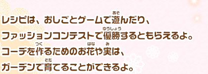 レシピは、おしごとゲームで遊んだり、ファッションコンテストで優勝するともらえるよ。コーデを作るためのお花や実は、ガーデンで育てることができるよ。