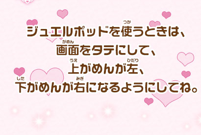 ジュエルポッドを使うときは、画面をタテにして、上がめんが左、下がめんが右になるようにしてね。