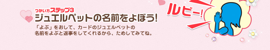 [つかい方ステップ3]ジュエルペットの名前をよぼう!：「よぶ」をおして、カードのジュエルペットの
名前をよぶと返事をしてくれるから、ためしてみてね。