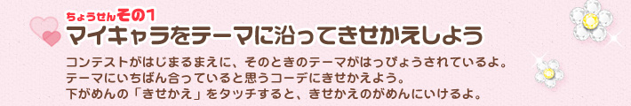 [ちょうせんその1]マイキャラをテーマに沿ってきせかえしよう／コンテストがはじまるまえに、そのときのテーマがはっぴょうされているよ。
テーマにいちばん合っていると思うコーデにきせかえよう。
下がめんの「きせかえ」をタッチすると、きせかえのがめんにいけるよ。