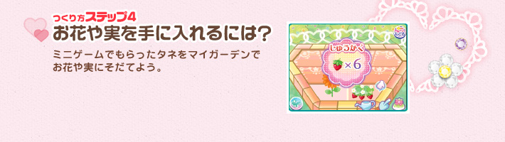 [つくり方ステップ4]お花や実を手に入れるには?：ミニゲームでもらったタネをマイガーデンで
お花や実にそだてよう。