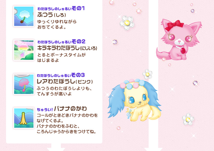 わたぼうしのしゅるい：ふつう（しろ）：ゆっくりゆれながらおちてくるよ。レアわたぼうし（ピンク）：ふつうのわたぼうしよりも、てんすうが高いよキラキラわたぼうし(にじいろ)：とると、ボーナスタイムがはじまるよバナナのかわ：コールがときどきバナナのかわをなげてくるよ。バナナのかわをふむと、ころんじゃうからきをつけてね。