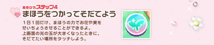 １日１回だけ、まほうの力でお花や実を
せいちょうさせることができるよ。
上画面の光の玉が大きくなったときに、
そだてたい場所をタッチしよう。