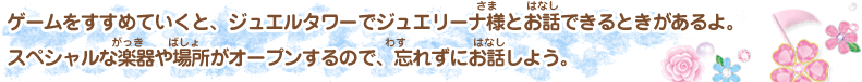 ゲームをすすめていくと、ジュエルタワーでジュエリーナ様とお話できるときがあるよ。 スペシャルな楽器や場所がオープンするので、忘れずにお話しよう。