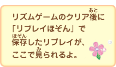 リズムゲームのクリア後に「リプレイほぞん」で保存したリプレイが、ここで見られるよ。