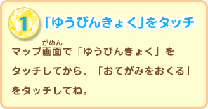 「ゆうびんきょく」をタッチ／マップ画面で「ゆうびんきょく」をタッチしてから、「おてがみをおくる」をタッチしてね。