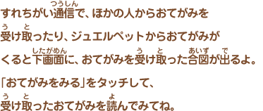 すれちがい通信で、ほかの人からおてがみを受け取ったり、 ジュエルペットからおてがみがくると下画面に、おてがみを受け取った合図が出るよ。 「おてがみをみる」をタッチして、受け取ったおてがみを読んでみてね。