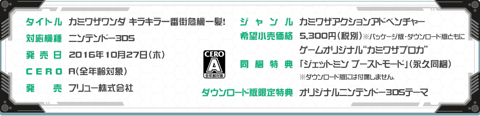 タイトル:カミワザワンダ キラキラ一番街危機一髪！/ジャンル:カミワザアクションアドベンチャー/対応機種:ニンテンドー3DS/希望小売価格:5,300円（税別）　※パッケージ版・ダウンロード版ともに/発売日:2016年10月27日（木）予定/発売:フリュー株式会社/CERO:A/同梱特典:ゲームオリジナル“カミワザプロカ”　「ジェットミン ブーストモード」（永久同梱）