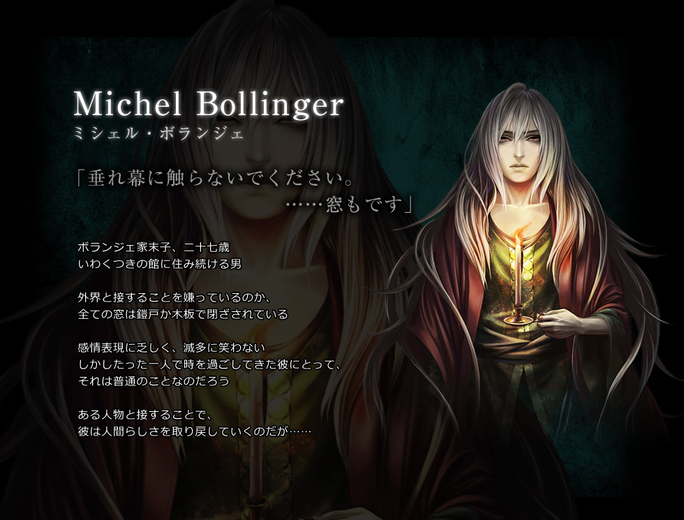 Michel Bollinger　ミシェル・ボランジェ　「垂れ幕に触らないでください。　……窓もです」　ボランジェ家末子、二十七歳　いわくつきの館に住み続ける男　外界と接することを嫌っているのか、全ての窓は鎧戸か木板で閉ざされている　感情表現に乏しく、滅多に笑わない　しかしたった一人で時を過ごしてきた彼にとって、それは普通のことなのだろう　ある人物と接することで、彼は人間らしさを取り戻していくのだが……