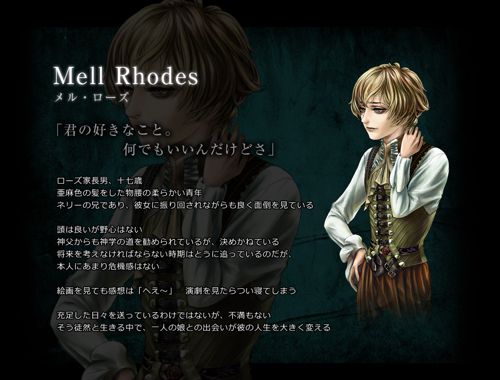 Mell Rhodes　メル・ローズ　「君の好きなこと。　何でもいいんだけどさ」　ローズ家長男、十七歳　亜麻色の髪をした物腰の柔らかい青年　ネリーの兄であり、彼女に振り回されながらも良く面倒を見ている　頭は良いが野心はない　神父からも神学の道を勧められているが、決めかねている　将来を考えなければならない時期はとうに追っているのだが、本人にあまり危機感はない　絵画を見ても感想は「へえ～」　演劇を見たらつい寝てしまう　充足した日々を送っているわけではないが、不満もない　そう徒然と生きる中で、一人の娘との出会いが彼の人生を大きく変える