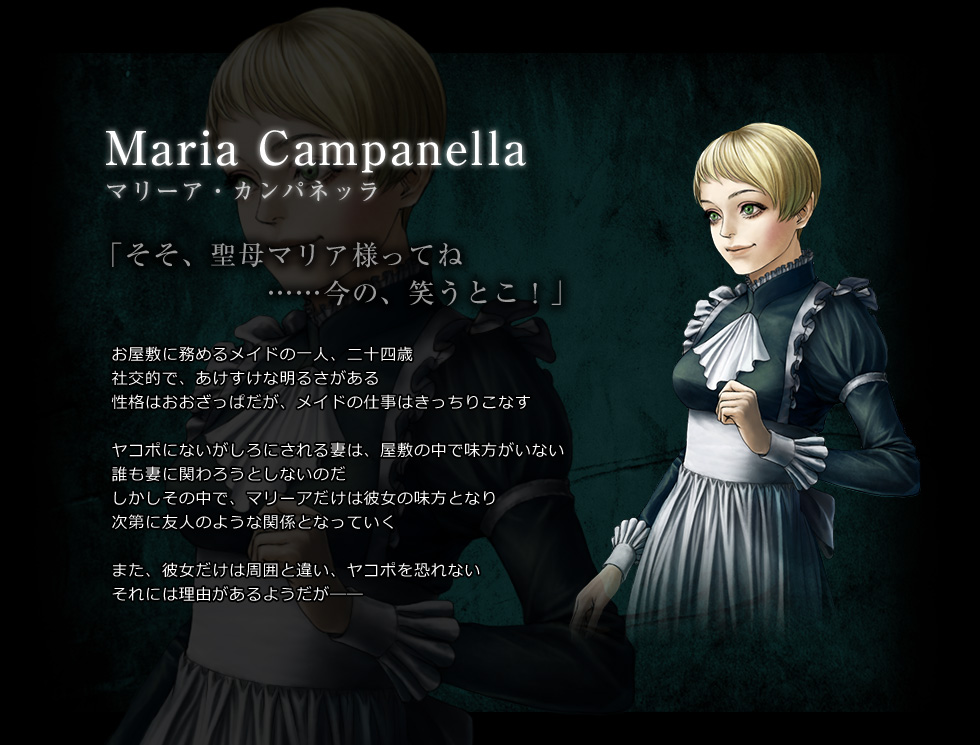 Maria Campanella　マリーア・カンパネッラ　「そそ、聖母マリア様ってね　……今の、笑うとこ！」　お屋敷に務めるメイドの一人、二十四歳　社交的で、あけすけな明るさがある　性格はおおざっぱだが、メイドの仕事はきっちりこなす　ヤコポにないがしろにされる妻は、屋敷の中で味方がいない　誰も妻に関わろうとしないのだ　しかしその中で、マリーアだけは彼女の味方となり次第に友人のような関係となっていく　また、彼女だけは周囲と違い、ヤコポを恐れない　それには理由があるようだが――