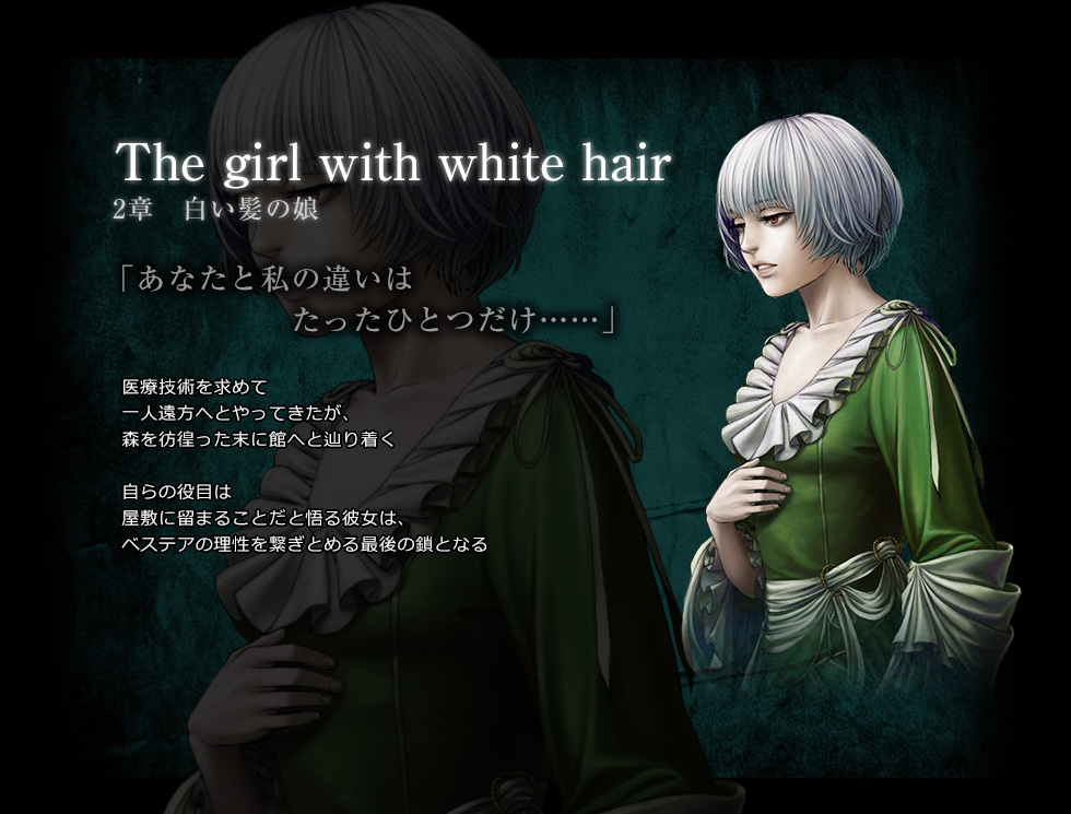 The girl with white hair　2章　白い髪の娘　「あなたと私の違いは　たったひとつだけ……」　医療技術を求めて一人遠方へとやってきたが、森を彷徨った末に館へと辿り着く。　自らの役目は屋敷に留まることだと悟る彼女は、ベステアの理性を繋ぎとめる最後の鎖となる。