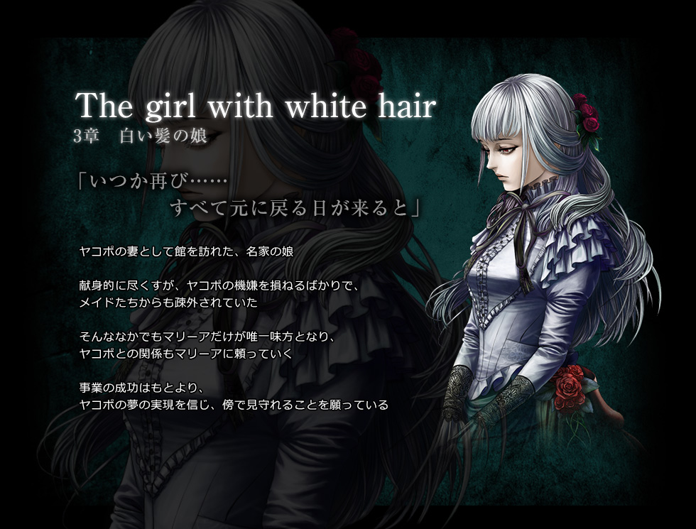 The girl with white hair　3章　白い髪の娘　「いつか再び……　すべて元に戻る日が来ると」　ヤコポの妻として館を訪れた、名家の娘。　献身的に尽くすが、ヤコポの機嫌を損ねるばかりで、メイドたちからも疎外されていた。　そんななかでもマリーアだけが唯一味方となり、ヤコポとの関係もマリーアに頼っていく。　事業の成功はもとより、ヤコポの夢の実現を信じ、傍で見守れることを願っている。