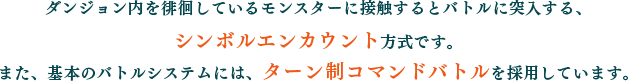 ダンジョン内を徘徊しているモンスターに接触するとバトルに突入する、シンボルエンカウント方式です。また、基本のバトルシステムには、ターン制コマンドバトルを採用しています。