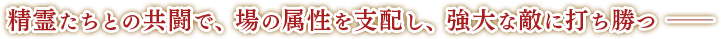 精霊たちとの共闘で、場の属性を支配し、強大な敵に打ち勝つー