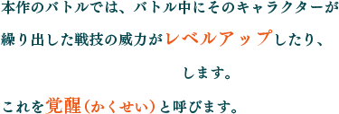 本作のバトルでは、バトル中にそのキャラクターが繰り出した技の威力がレベルアップしたり、全く新しい戦技を習得します。これを覚醒（かくせい）と呼びます。