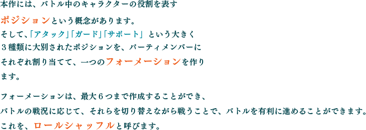 本作には、バトル中のキャラクターの役割を表すポジションという概念があります。そして、「アタック」「ガード」「サポート」という大きく３種類に大別されたポジションを、パーティメンバーにそれぞれ割り当てて、一つのフォーメーションを作ります。フォーメーションは、最大６つまで作成することができ、バトルの戦況に応じて、それらを切り替えながら戦うことで、バトルを有利に進めることができます。これを、ロールシャッフルと呼びます。