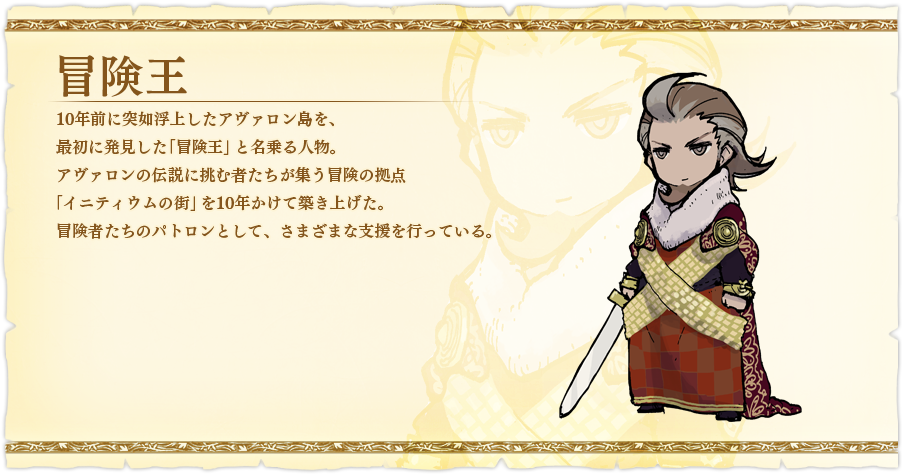 冒険王 10年前に突如浮上したアヴァロン島を、最初に発見した「冒険王」と名乗る人物。アヴァロンの伝説に挑む者たちが集う冒険の拠点「イニティウムの街」を10年かけて築き上げた。冒険者たちのパトロンとして、さまざまな支援を行っている。