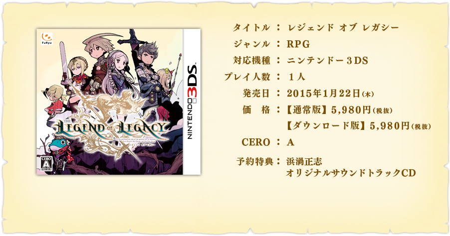 【タイトル】レジェンド オブ レガシー　【ジャンル】RPG　【プレイ人数】１人　【希望小売価格】パッケージ版 5,980円（税抜）　ダウンロード版 5,980円（税抜）【対応機種】ニンテンドー3DS　【発売日】2015年1月22日（木）【CERO】A　【予約特典】浜渦正志 オリジナルサウンドトラックCD