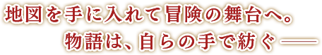 地図を手に入れて冒険の舞台へ。物語は、自らの手で紡ぐー