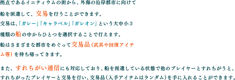 拠点であるイニティウムの街から、外海の沿岸都市に向けて船を派遣して、交易を行うことができます。交易は、「ガレー」「キャラベル」「ガレオン」という大中小３種類の船の中からひとつを選択することで行えます。船はさまざまな都市をめぐって交易品（武具や回復アイテム等）を持ち帰ってきます。また、すれちがい通信にも対応しており、船を派遣している状態で他のプレイヤーとすれちがうと、すれちがったプレイヤーと交易を行い、交易品（入手アイテムはランダム）を手に入れることができます。