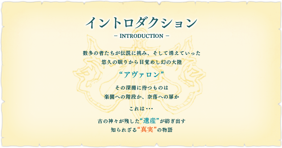 【イントロダクション】数多の者たちが伝説に挑み、そして消えていった悠久の眠りから目覚めし幻の大陸"アヴァロン"その深淵に待つものは楽園への階段か、奈落への扉かこれは・・・古の神々が残した"遺産"が紡ぎ出す知られざる"真実"の物語