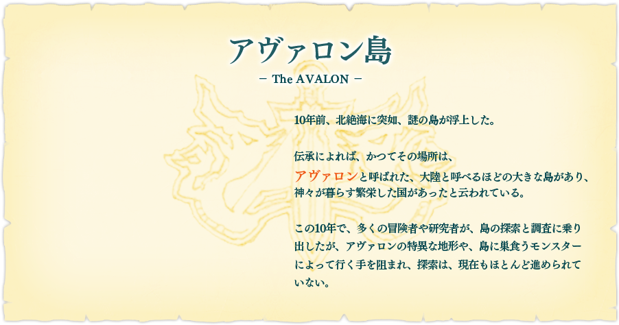 【アヴァロン島】10年前、北絶海に突如、謎の島が浮上した。伝承によれば、かつてその場所は、アヴァロンと呼ばれた、大陸と呼べるほどの大きな島があり、神々が暮らす繁栄した国があったと云われている。この10年で、多くの冒険者や研究者が、島の探索と調査に乗り出したが、アヴァロンの特異な地形や、島の巣食うモンスターによって行く手を阻まれ、探索は、現在もほとんど進められていない。