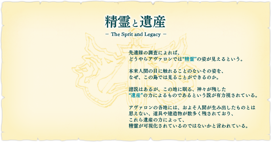 【精霊と遺産】先遣隊の調査によれば、どうやらアヴァロンでは"精霊"の姿が見えるという。本来人間の目に触れることのないその姿を、なぜ、この島では見ることができるのか。諸説はあるが、この地に眠る、神々が残した"遺産"の力によるものであるという説が有力視されている。アヴァロンの各地には、およそ人間が生み出したものとは思えない、道具や建造物が数多く残されており、これら遺産の力によって、精霊が可視化されているのではないかと言われている。