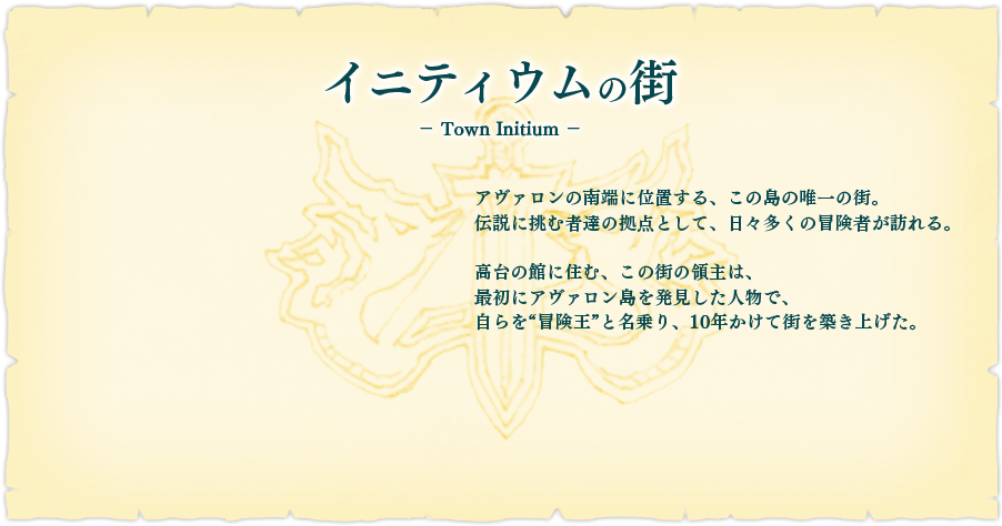 【イニティウムの街】アヴァロンの南端に位置する、この島の唯一の街。伝説に挑む者達の拠点として、日々多くの冒険者が訪れる。高台の館に住む、この街の領主は、最初にアヴァロン島を発見した人物で、自らを"冒険王"と名乗り、10年かけて街を築き上げた。