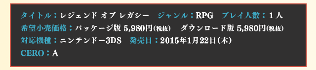 【タイトル】レジェンド オブ レガシー　【ジャンル】RPG　【プレイ人数】１人　【希望小売価格】パッケージ版 5,980円（税抜）　ダウンロード版 5,980円（税抜）【対応機種】ニンテンドー3DS　【発売日】2015年1月22日（木）　【CERO】A